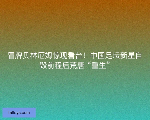 冒牌贝林厄姆惊现看台！中国足坛新星自毁前程后荒唐 “重生”