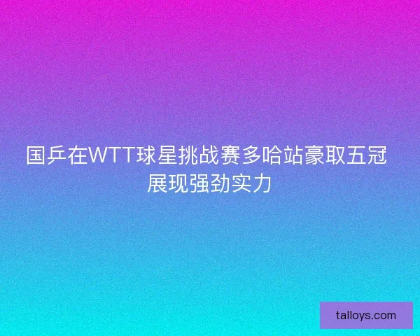 国乒在WTT球星挑战赛多哈站豪取五冠 展现强劲实力