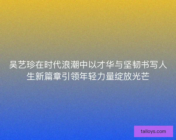 吴艺珍在时代浪潮中以才华与坚韧书写人生新篇章引领年轻力量绽放光芒 吴艺珍在时代浪潮中以才华与坚韧书写人生新篇章引领年轻力量绽放光芒