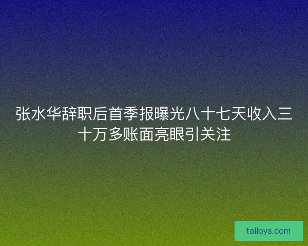 张水华辞职后首季报曝光八十七天收入三十万多账面亮眼引关注