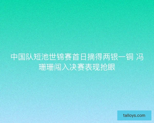中国队短池世锦赛首日摘得两银一铜 冯珊珊闯入决赛表现抢眼