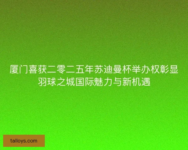 厦门喜获二零二五年苏迪曼杯举办权彰显羽球之城国际魅力与新机遇