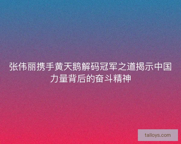 张伟丽携手黄天鹅解码冠军之道揭示中国力量背后的奋斗精神