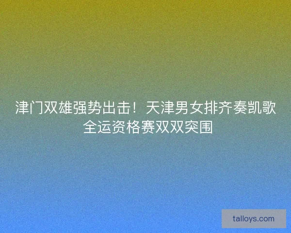 津门双雄强势出击！天津男女排齐奏凯歌 全运资格赛双双突围