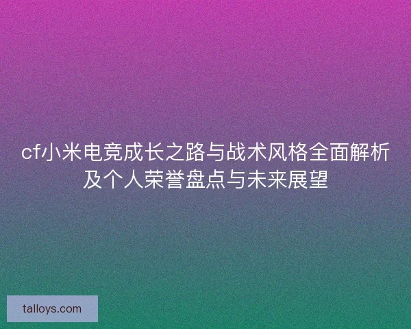 cf小米电竞成长之路与战术风格全面解析及个人荣誉盘点与未来展望