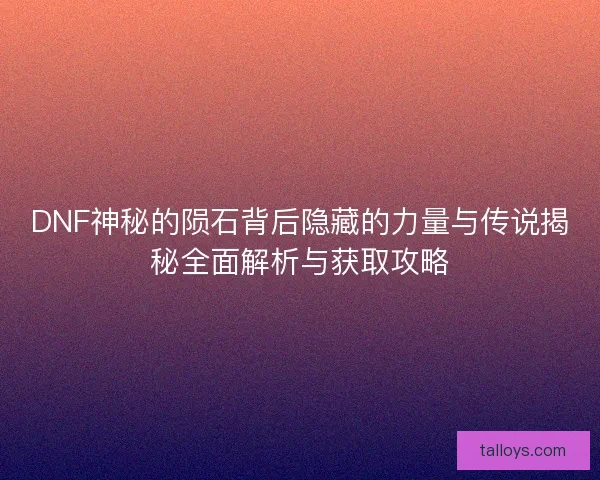 DNF神秘的陨石背后隐藏的力量与传说揭秘全面解析与获取攻略 DNF神秘的陨石背后隐藏的力量与传说揭秘全面解析与获取攻略