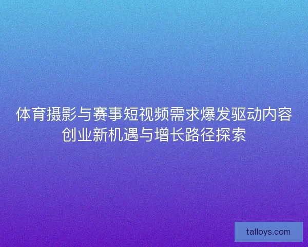 体育摄影与赛事短视频需求爆发驱动内容创业新机遇与增长路径探索 体育摄影与赛事短视频需求爆发驱动内容创业新机遇与增长路径探索