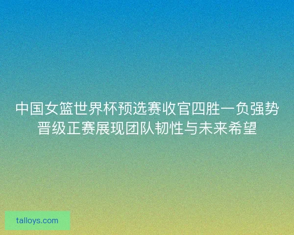 中国女篮世界杯预选赛收官四胜一负强势晋级正赛展现团队韧性与未来希望 中国女篮世界杯预选赛收官四胜一负强势晋级正赛展现团队韧性与未来希望