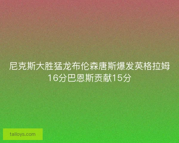 尼克斯大胜猛龙布伦森唐斯爆发英格拉姆16分巴恩斯贡献15分 尼克斯大胜猛龙布伦森唐斯爆发英格拉姆16分巴恩斯贡献15分