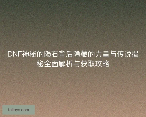 DNF神秘的陨石背后隐藏的力量与传说揭秘全面解析与获取攻略 DNF神秘的陨石背后隐藏的力量与传说揭秘全面解析与获取攻略