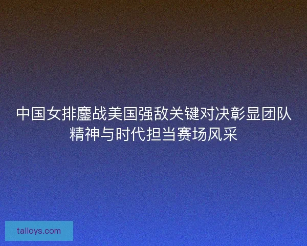 中国女排鏖战美国强敌关键对决彰显团队精神与时代担当赛场风采