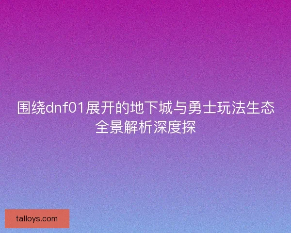 围绕dnf01展开的地下城与勇士玩法生态全景解析深度探
