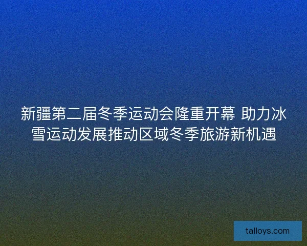新疆第二届冬季运动会隆重开幕 助力冰雪运动发展推动区域冬季旅游新机遇