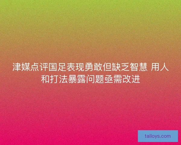 津媒点评国足表现勇敢但缺乏智慧 用人和打法暴露问题亟需改进