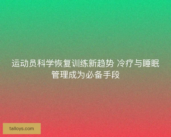 运动员科学恢复训练新趋势 冷疗与睡眠管理成为必备手段