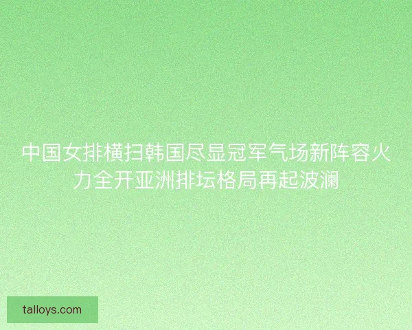中国女排横扫韩国尽显冠军气场新阵容火力全开亚洲排坛格局再起波澜
