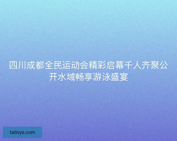 四川成都全民运动会精彩启幕千人齐聚公开水域畅享游泳盛宴 四川成都全民运动会精彩启幕千人齐聚公开水域畅享游泳盛宴